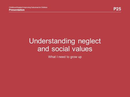 Childhood Neglect: Improving Outcomes for Children Presentation P25 Childhood Neglect: Improving Outcomes for Children Presentation Understanding neglect.