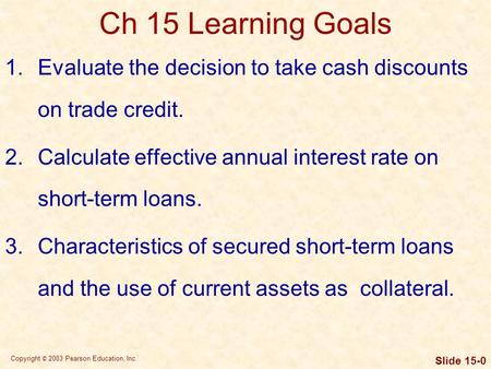 Copyright © 2003 Pearson Education, Inc. Slide 15-0 Ch 15 Learning Goals 1.Evaluate the decision to take cash discounts on trade credit. 2.Calculate effective.