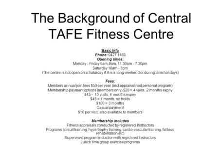 The Background of Central TAFE Fitness Centre Basic Info Phone: 9427 1483 Opening times: Monday - Friday 6am-9am, 11.30am - 7.30pm Saturday 10am - 3pm.