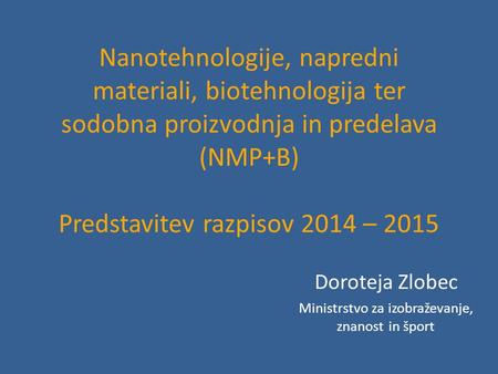 Nanotehnologije, napredni materiali, biotehnologija ter sodobna proizvodnja in predelava (NMP+B) Predstavitev razpisov 2014 – 2015 Doroteja Zlobec Ministrstvo.