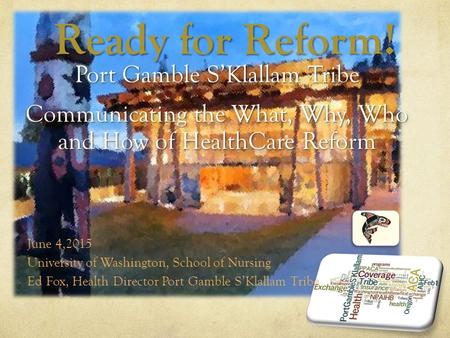 Ready for Reform! Port Gamble S’Klallam Tribe Communicating the What, Why, Who and How of HealthCare Reform June 4,2015 University of Washington, School.