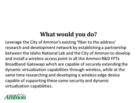 What would you do? Leverage the City of Ammon’s existing ‘fiber to the address’ research and development network by establishing a partnership between.