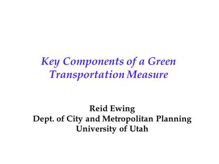 Key Components of a Green Transportation Measure Reid Ewing Dept. of City and Metropolitan Planning University of Utah.