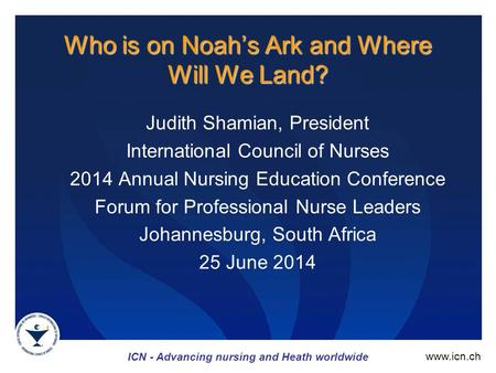 ICN - Advancing nursing and Heath worldwide www.icn.ch Who is on Noah’s Ark and Where Will We Land? Judith Shamian, President International Council of.