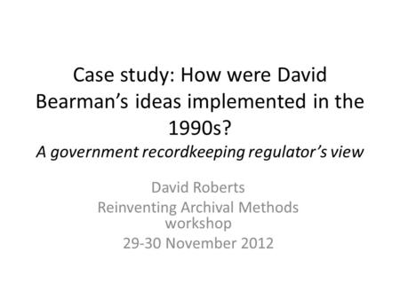 Case study: How were David Bearman’s ideas implemented in the 1990s? A government recordkeeping regulator’s view David Roberts Reinventing Archival Methods.