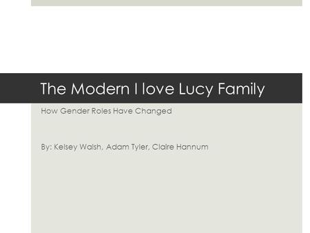 The Modern I love Lucy Family How Gender Roles Have Changed By: Kelsey Walsh, Adam Tyler, Claire Hannum.