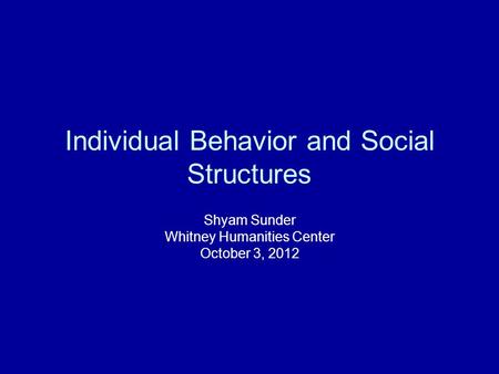 Individual Behavior and Social Structures Shyam Sunder Whitney Humanities Center October 3, 2012.