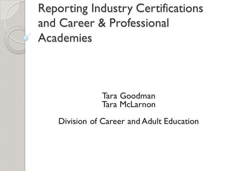 Reporting Industry Certifications and Career & Professional Academies Tara Goodman Tara McLarnon Division of Career and Adult Education.