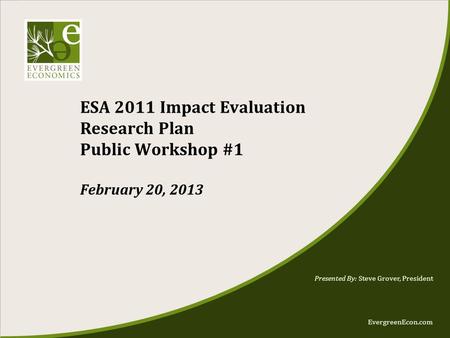 EvergreenEcon.com ESA 2011 Impact Evaluation Research Plan Public Workshop #1 February 20, 2013 Presented By: Steve Grover, President.