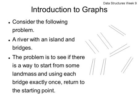 Data Structures Week 9 Introduction to Graphs Consider the following problem. A river with an island and bridges. The problem is to see if there is a way.