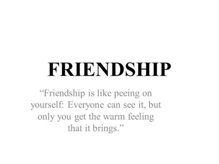 FRIENDSHIP “Friendship is like peeing on yourself: Everyone can see it, but only you get the warm feeling that it brings.”