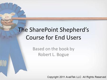 The SharePoint Shepherd’s Course for End Users Based on the book by Robert L. Bogue Copyright 2011 AvailTek LLC All Rights Reserved.