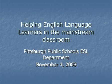 Helping English Language Learners in the mainstream classroom Pittsburgh Public Schools ESL Department November 4, 2008.