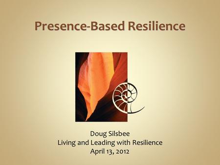 Doug Silsbee Living and Leading with Resilience April 13, 2012 Presence-Based Resilience.