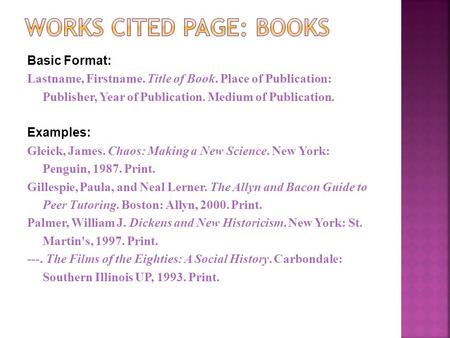 Basic Format: Lastname, Firstname. Title of Book. Place of Publication: Publisher, Year of Publication. Medium of Publication. Examples: Gleick, James.