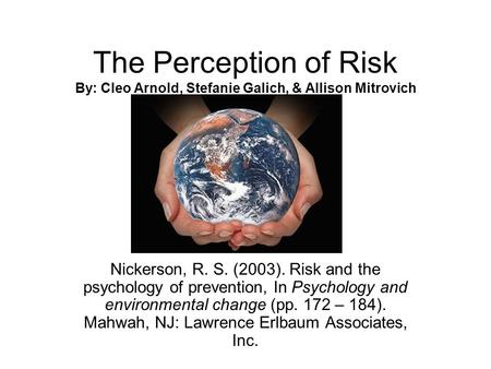 The Perception of Risk By: Cleo Arnold, Stefanie Galich, & Allison Mitrovich Nickerson, R. S. (2003). Risk and the psychology of prevention, In Psychology.