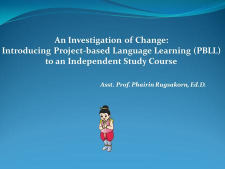 Asst. Prof. Phairin Rugsakorn, Ed.D. An Investigation of Change: Introducing Project-based Language Learning (PBLL) to an Independent Study Course.