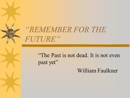 “REMEMBER FOR THE FUTURE” “The Past is not dead. It is not even past yet” William Faulkner.