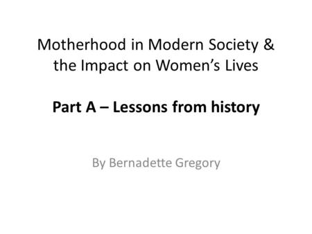 Motherhood in Modern Society & the Impact on Women’s Lives Part A – Lessons from history By Bernadette Gregory.