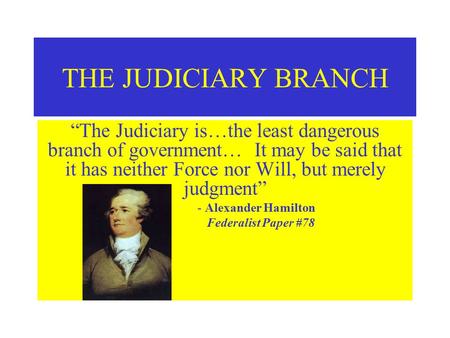 THE JUDICIARY BRANCH “The Judiciary is…the least dangerous branch of government… It may be said that it has neither Force nor Will, but merely judgment”