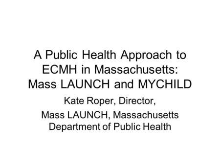 A Public Health Approach to ECMH in Massachusetts: Mass LAUNCH and MYCHILD Kate Roper, Director, Mass LAUNCH, Massachusetts Department of Public Health.