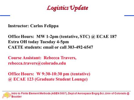 Intro to Finite Element Methods (ASEN 5007), Dept of Aerospace Engrg Sci, Univ of Boulder Logistics Update Instructor: Carlos Felippa Office.