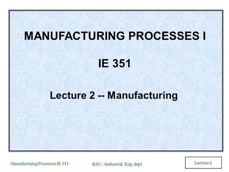 Manufacturing Processes IE 351 KSU.-Industrial. Eng. dept Lecture-2 MANUFACTURING PROCESSES I IE 351 Lecture 2 -- Manufacturing.