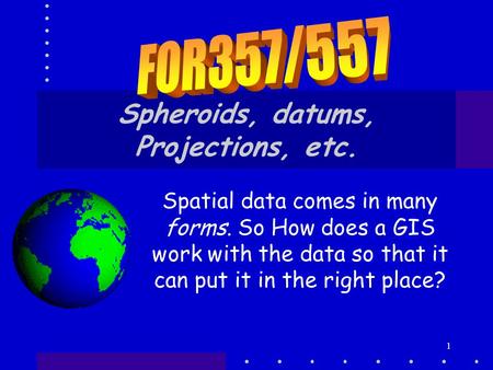 1 Spheroids, datums, Projections, etc. Spatial data comes in many forms. So How does a GIS work with the data so that it can put it in the right place?