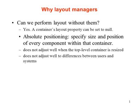 1 Why layout managers Can we perform layout without them? –Yes. A container’s layout property can be set to null. Absolute positioning: specify size and.