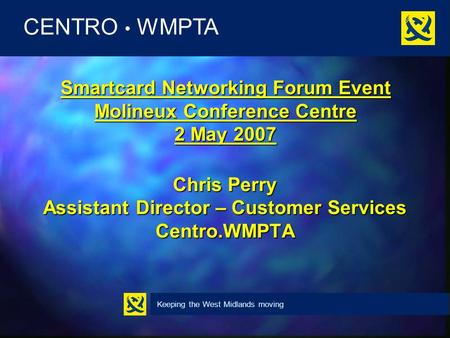 Keeping the West Midlands moving CENTRO WMPTA Smartcard Networking Forum Event Molineux Conference Centre 2 May 2007 Chris Perry Assistant Director – Customer.