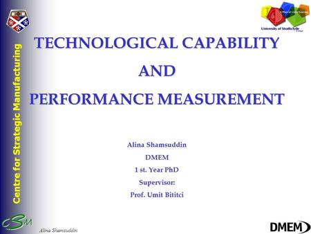 Centre for Strategic Manufacturing Alina Shamsuddin TECHNOLOGICAL CAPABILITY AND PERFORMANCE MEASUREMENT Alina Shamsuddin DMEM 1 st. Year PhD Supervisor: