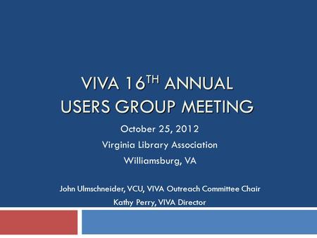 VIVA 16 TH ANNUAL USERS GROUP MEETING October 25, 2012 Virginia Library Association Williamsburg, VA John Ulmschneider, VCU, VIVA Outreach Committee Chair.