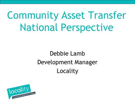 Community Asset Transfer National Perspective Debbie Lamb Development Manager Locality.