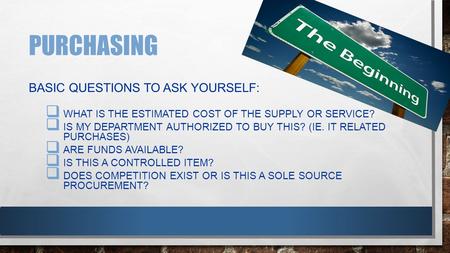 PURCHASING BASIC QUESTIONS TO ASK YOURSELF:  WHAT IS THE ESTIMATED COST OF THE SUPPLY OR SERVICE?  IS MY DEPARTMENT AUTHORIZED TO BUY THIS? (IE. IT RELATED.