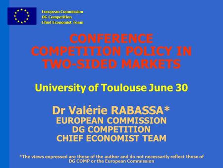 CONFERENCE COMPETITION POLICY IN TWO-SIDED MARKETS University of Toulouse June 30 Dr Valérie RABASSA* EUROPEAN COMMISSION DG COMPETITION CHIEF ECONOMIST.