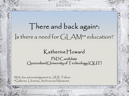 There and back again * : Is there a need for GLAM** education? Katherine Howard PhD Candidate Queensland University of Technology (QUT) *With due acknowledgement.