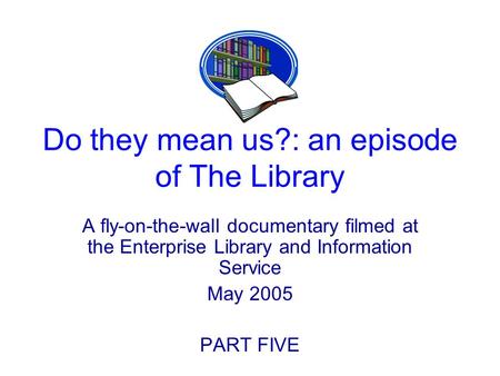 Do they mean us?: an episode of The Library A fly-on-the-wall documentary filmed at the Enterprise Library and Information Service May 2005 PART FIVE.