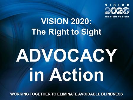 VISION 2020: The Right to Sight ADVOCACY in Action WORKING TOGETHER TO ELIMINATE AVOIDABLE BLINDNESS.