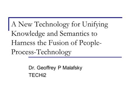 A New Technology for Unifying Knowledge and Semantics to Harness the Fusion of People- Process-Technology Dr. Geoffrey P Malafsky TECHi2.