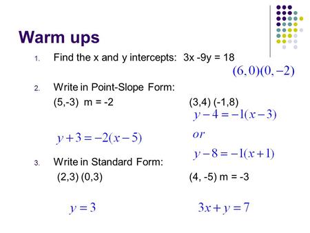 Warm ups 1. Find the x and y intercepts: 3x -9y = 18 2. Write in Point-Slope Form: (5,-3) m = -2(3,4) (-1,8) 3. Write in Standard Form: (2,3) (0,3)(4,