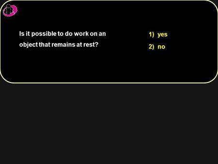 Is it possible to do work on an object that remains at rest? 1) yes 2) no.