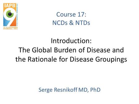 Course 17: NCDs & NTDs Introduction: The Global Burden of Disease and the Rationale for Disease Groupings Serge Resnikoff MD, PhD.