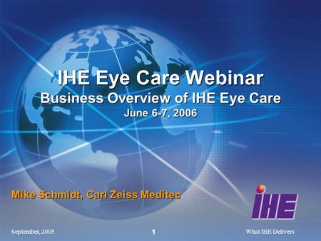 September, 2005What IHE Delivers 1 Mike Schmidt, Carl Zeiss Meditec IHE Eye Care Webinar Business Overview of IHE Eye Care June 6-7, 2006.