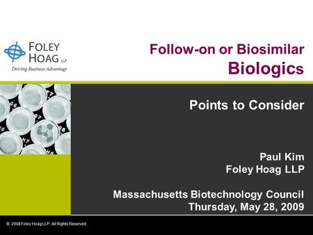 Follow-on or Biosimilar Biologic s Points to Consider Paul Kim Foley Hoag LLP Massachusetts Biotechnology Council Thursday, May 28, 2009 © 2008 Foley Hoag.