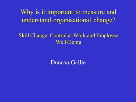 Why is it important to measure and understand organisational change? Skill Change, Control at Work and Employee Well-Being Duncan Gallie.