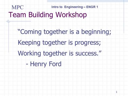 Intro to Engineering – ENGR 1 MPC 1 Team Building Workshop “Coming together is a beginning; Keeping together is progress; Working together is success.”