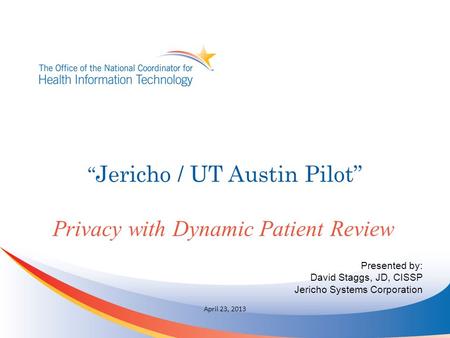 “ Jericho / UT Austin Pilot” Privacy with Dynamic Patient Review April 23, 2013 Presented by: David Staggs, JD, CISSP Jericho Systems Corporation.