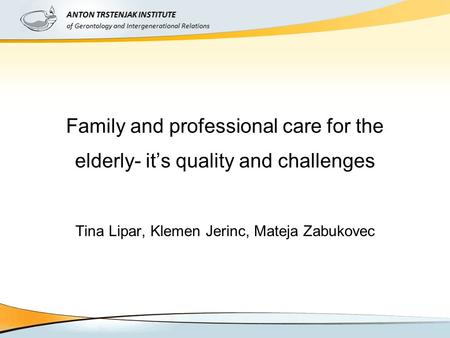 Family and professional care for the elderly- it’s quality and challenges Tina Lipar, Klemen Jerinc, Mateja Zabukovec ANTON TRSTENJAK INSTITUTE of Gerontology.