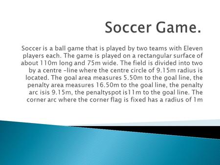 Soccer is a ball game that is played by two teams with Eleven players each. The game is played on a rectangular surface of about 110m long and 75m wide.