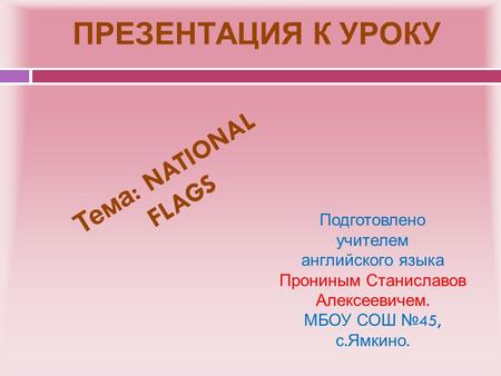 ПРЕЗЕНТАЦИЯ К УРОКУ Подготовлено учителем английского языка Прониным Станиславов Алексеевичем. МБОУ СОШ № 45, с. Ямкино. Тема : NATIONAL FLAGS.